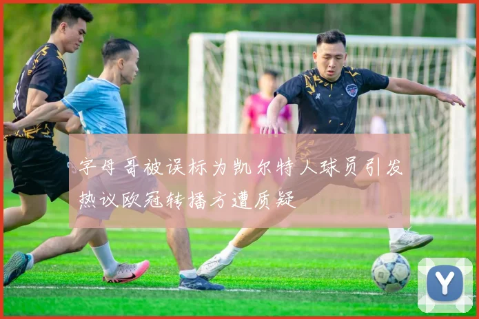 字母哥被误标为凯尔特人球员引发热议欧冠转播方遭质疑