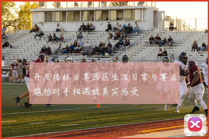 丹尼格林分享园区生活日常与赛后尴尬对手相遇的真实感受