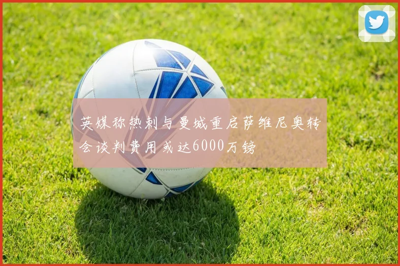 英媒称热刺与曼城重启萨维尼奥转会谈判费用或达6000万镑