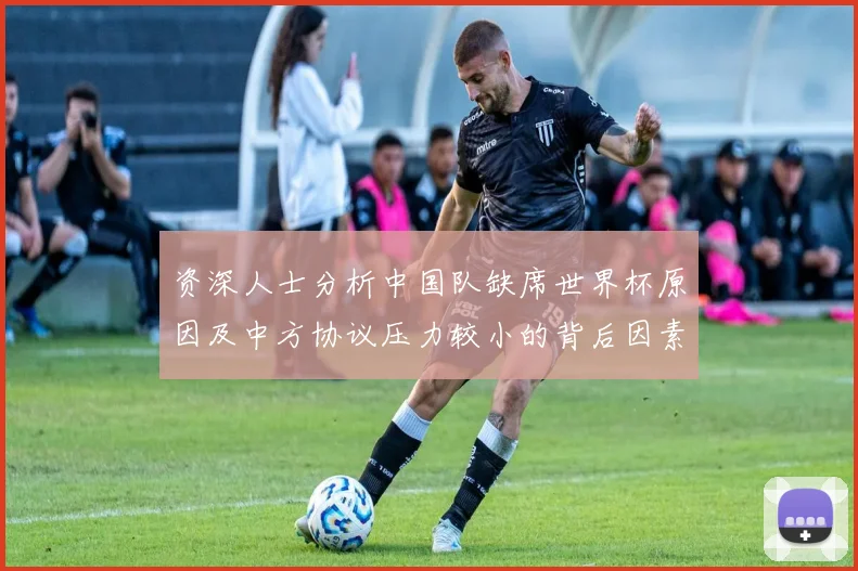 资深人士分析中国队缺席世界杯原因及中方协议压力较小的背后因素
