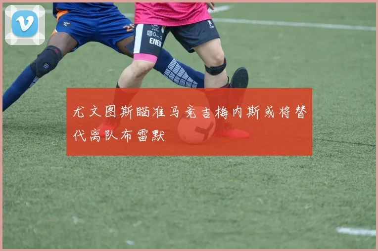 尤文图斯瞄准马竞吉梅内斯或将替代离队布雷默