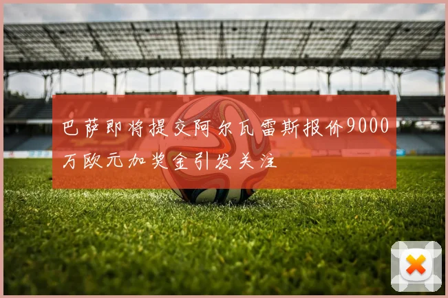 巴萨即将提交阿尔瓦雷斯报价9000万欧元加奖金引发关注