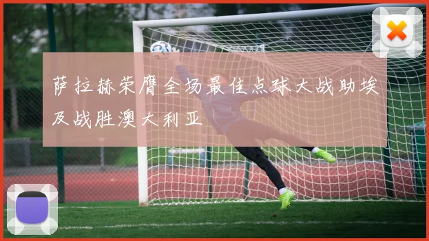 萨拉赫荣膺全场最佳点球大战助埃及战胜澳大利亚