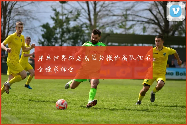 库库世界杯后或因好报价离队但不会强求转会