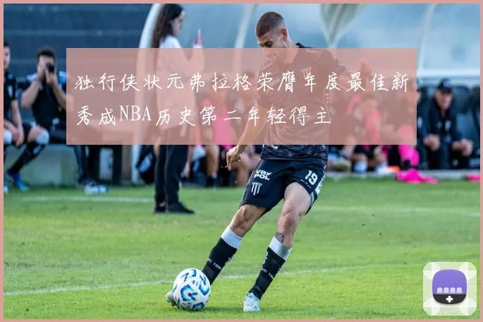 独行侠状元弗拉格荣膺年度最佳新秀成NBA历史第二年轻得主